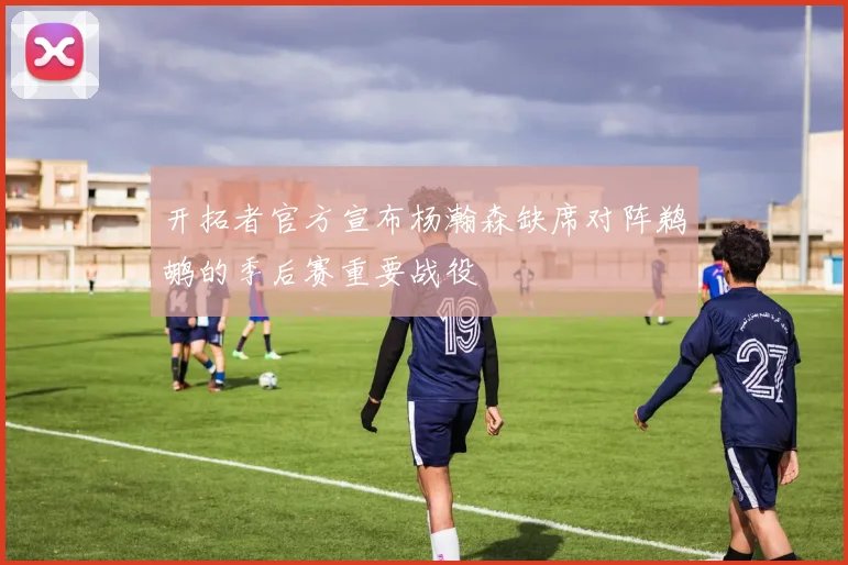 开拓者官方宣布杨瀚森缺席对阵鹈鹕的季后赛重要战役