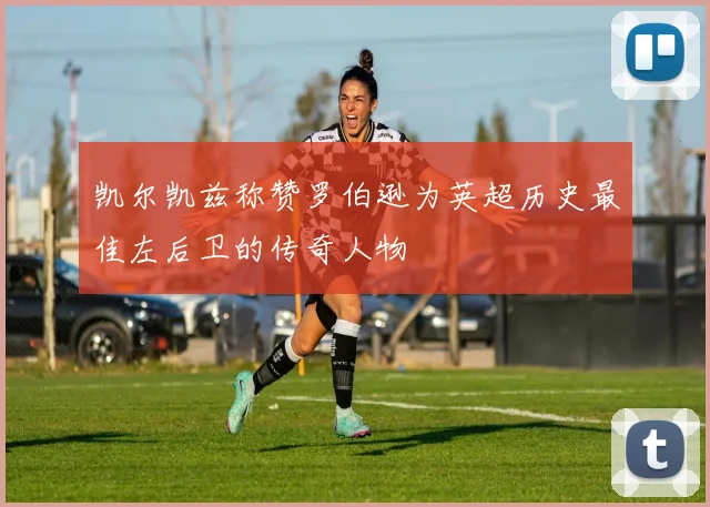 凯尔凯兹称赞罗伯逊为英超历史最佳左后卫的传奇人物