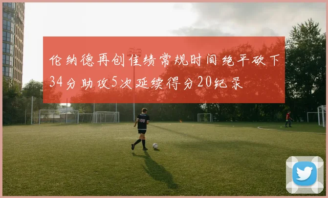 伦纳德再创佳绩常规时间绝平砍下34分助攻5次延续得分20纪录