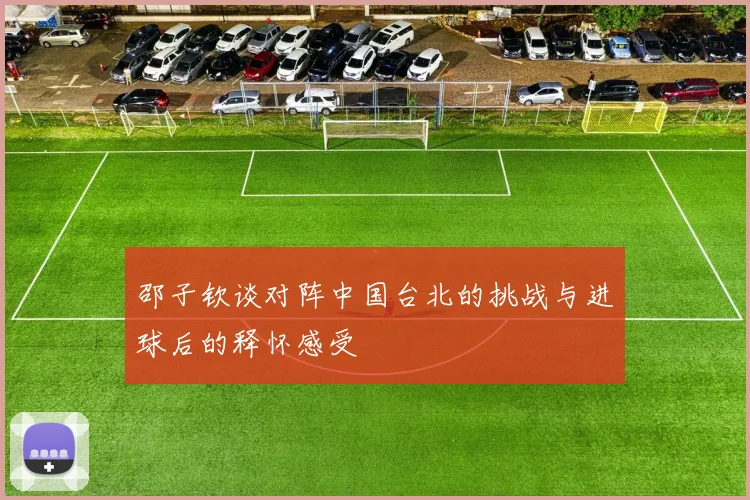 邵子钦谈对阵中国台北的挑战与进球后的释怀感受