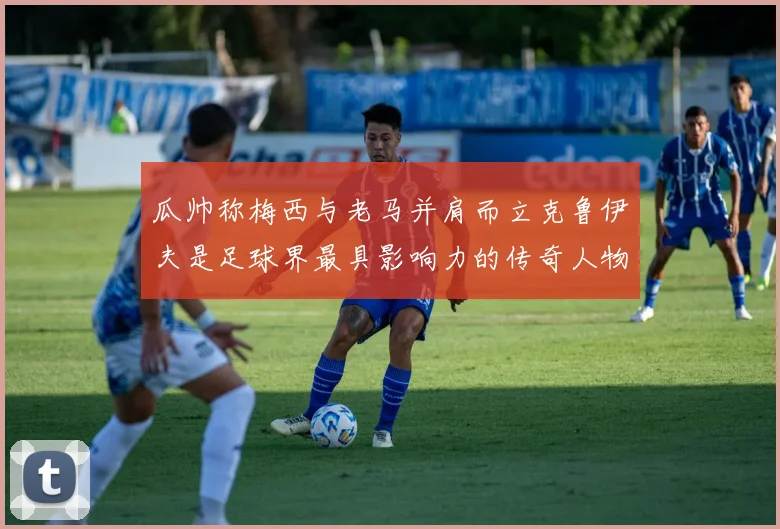 瓜帅称梅西与老马并肩而立克鲁伊夫是足球界最具影响力的传奇人物