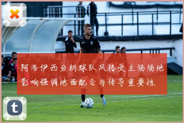 阿洛伊西分析球队风格受主场场地影响强调地面配合与传导重要性
