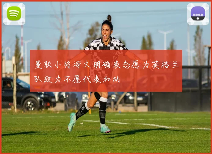 曼联小将海文明确表态愿为英格兰队效力不愿代表加纳