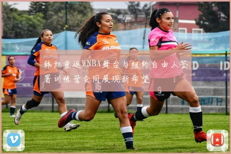韩旭重返WNBA舞台与纽约自由人签署训练营合同展现新希望
