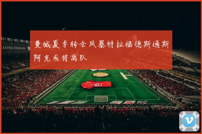 曼城夏季转会风暴特拉福德斯通斯阿克或将离队