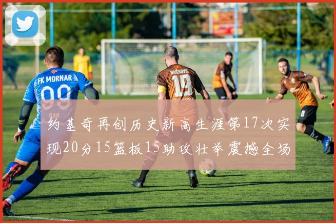 约基奇再创历史新高生涯第17次实现20分15篮板15助攻壮举震撼全场