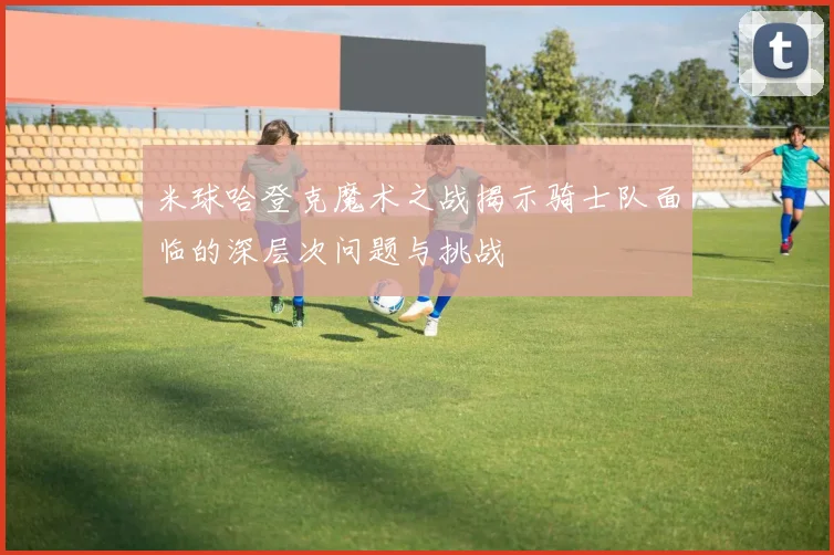 米球哈登克魔术之战揭示骑士队面临的深层次问题与挑战