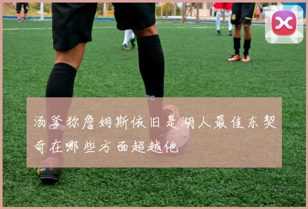 汤爹称詹姆斯依旧是湖人最佳东契奇在哪些方面超越他