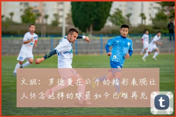 文班：罗德曼在公牛的精彩表现让人怀念这样的球员如今已难再见
