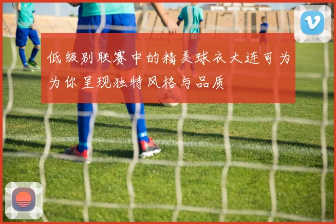 低级别联赛中的精美球衣大连可为为你呈现独特风格与品质
