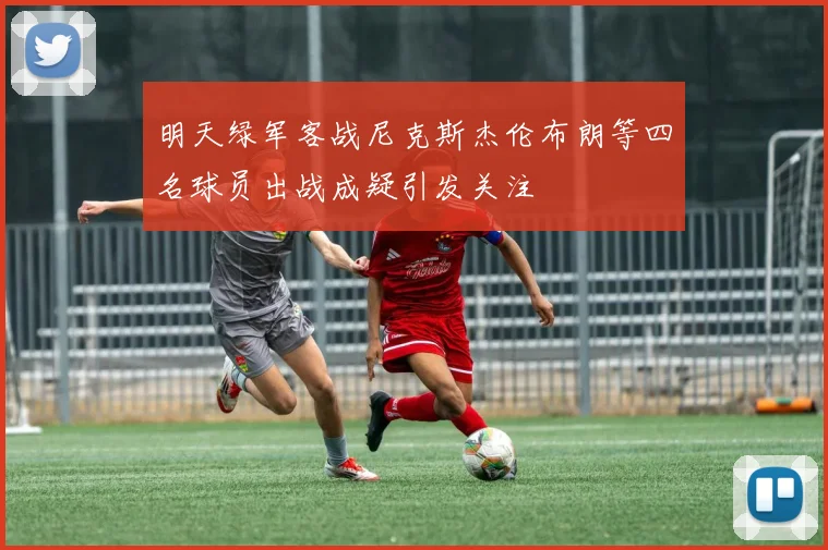 明天绿军客战尼克斯杰伦布朗等四名球员出战成疑引发关注
