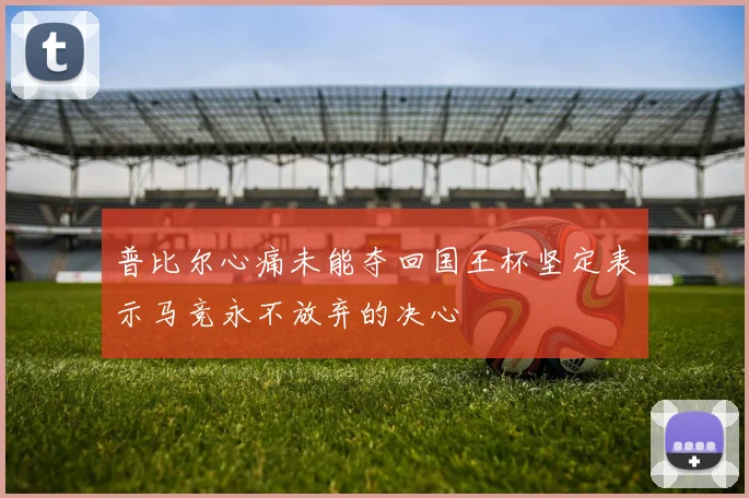 普比尔心痛未能夺回国王杯坚定表示马竞永不放弃的决心