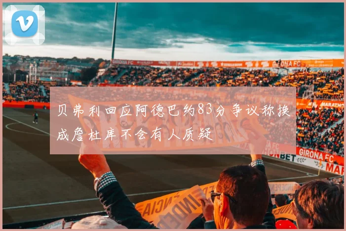贝弗利回应阿德巴约83分争议称换成詹杜库不会有人质疑