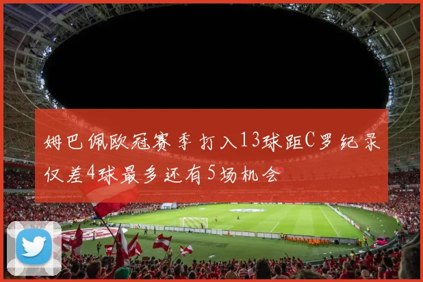 姆巴佩欧冠赛季打入13球距C罗纪录仅差4球最多还有5场机会