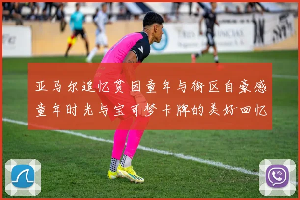亚马尔追忆贫困童年与街区自豪感童年时光与宝可梦卡牌的美好回忆