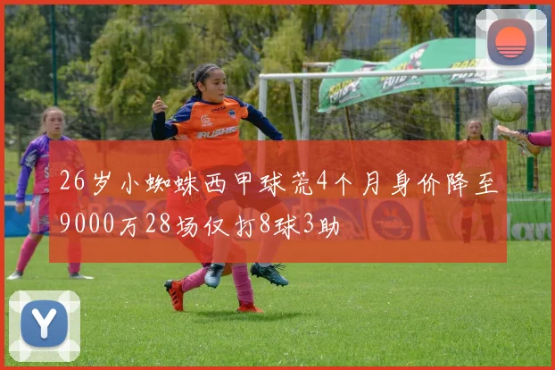 26岁小蜘蛛西甲球荒4个月身价降至9000万28场仅打8球3助