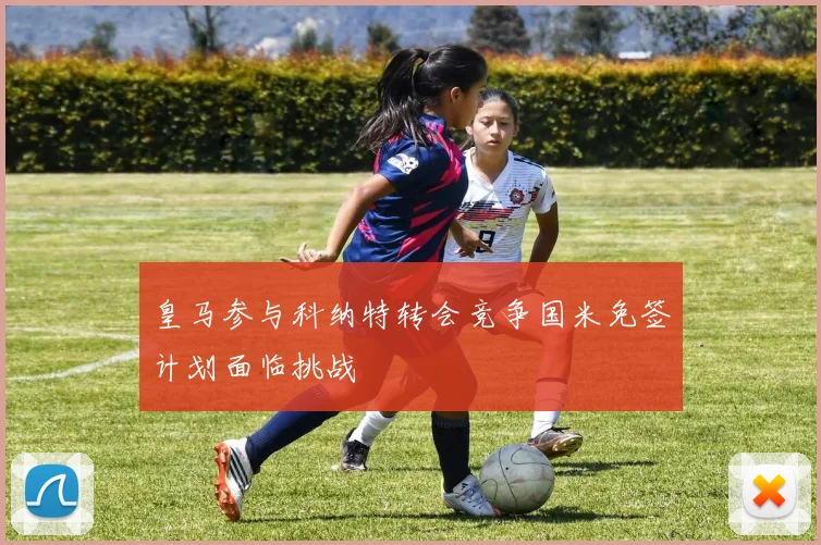 皇马参与科纳特转会竞争国米免签计划面临挑战