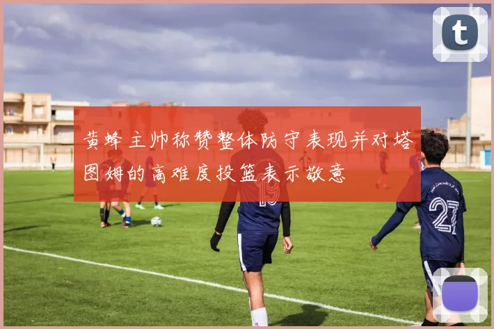 黄蜂主帅称赞整体防守表现并对塔图姆的高难度投篮表示敬意