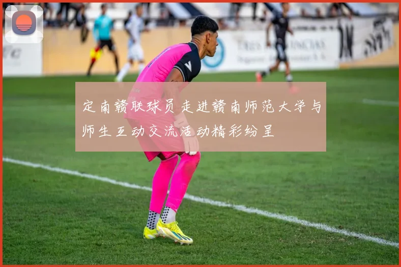 定南赣联球员走进赣南师范大学与师生互动交流活动精彩纷呈
