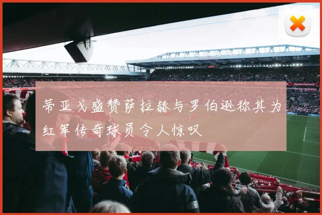 蒂亚戈盛赞萨拉赫与罗伯逊称其为红军传奇球员令人惊叹