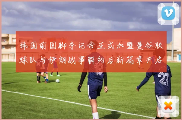 韩国前国脚李记帝正式加盟曼谷联球队与伊朗战事解约后新篇章开启