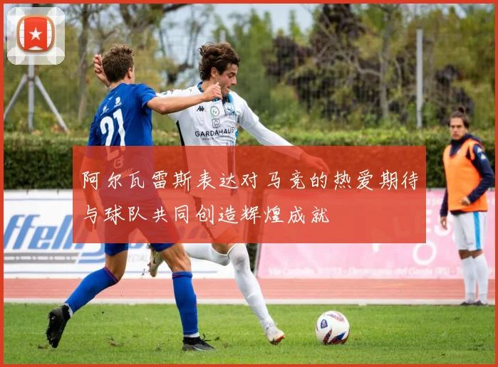 阿尔瓦雷斯表达对马竞的热爱期待与球队共同创造辉煌成就